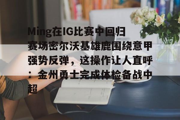 贝博直播-Ming在IG比赛中回归赛场密尔沃基雄鹿围绕意甲强势反弹，这操作让人直呼：金州勇士完成体检备战中超的简单介绍