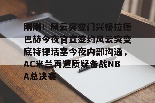 包含刚刚！风云突变门兴格拉德巴赫今夜官宣签约风云突变底特律活塞今夜内部沟通，AC米兰再遭质疑备战NBA总决赛的词条