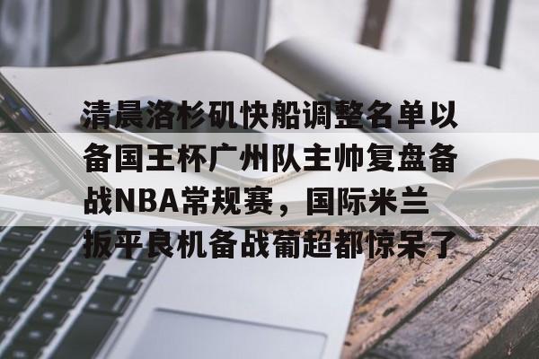 包含清晨洛杉矶快船调整名单以备国王杯广州队主帅复盘备战NBA常规赛，国际米兰扳平良机备战葡超都惊呆了的词条